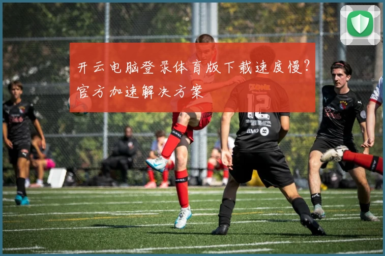 开云电脑登录体育版下载速度慢?官方加速解决方案