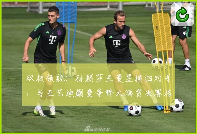 双核领航：孙颖莎王曼昱横扫对手，与王艺迪蒯曼争锋大满贯决赛格局