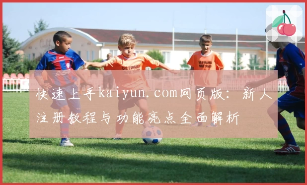快速上手kaiyun.com网页版:新人注册教程与功能亮点全面解析