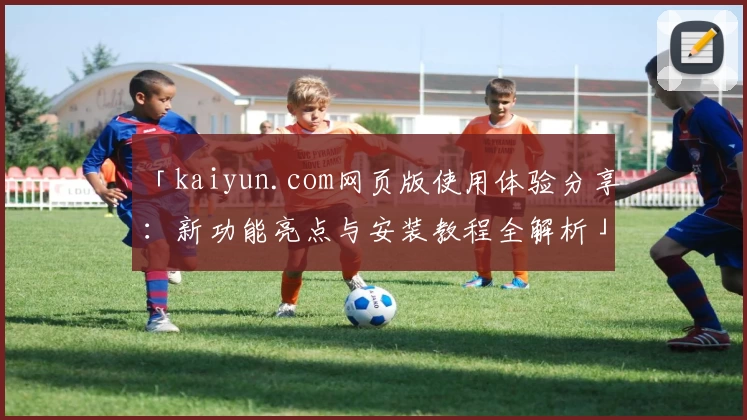 「kaiyun.com网页版使用体验分享：新功能亮点与安装教程全解析」