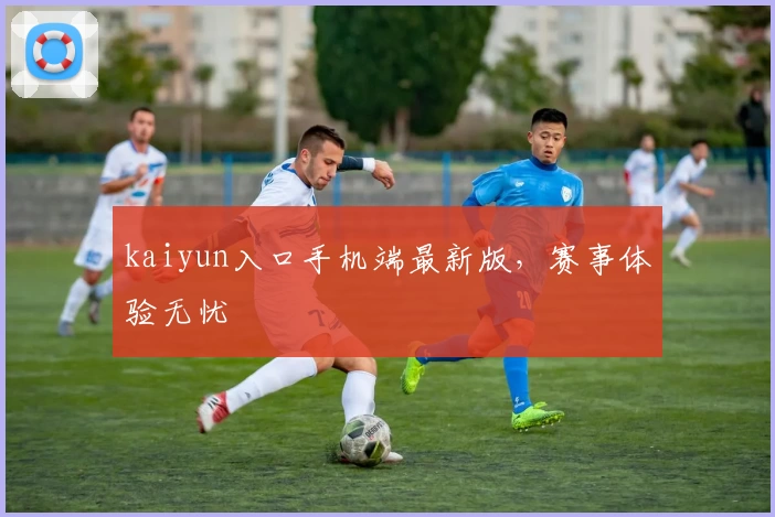 kaiyun入口手机端最新版，赛事体验无忧