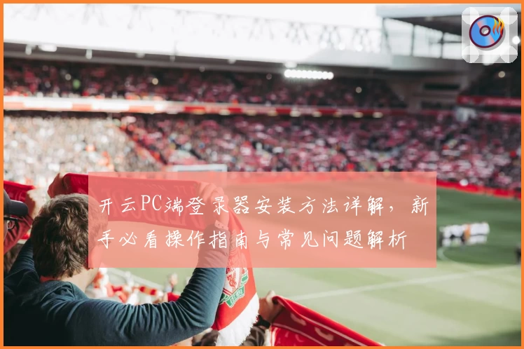 开云PC端登录器安装方法详解,新手必看操作指南与常见问题解析