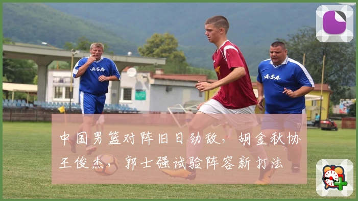 中国男篮对阵旧日劲敌，胡金秋协王俊杰，郭士强试验阵容新打法