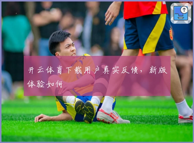 开云体育下载用户真实反馈，新版体验如何