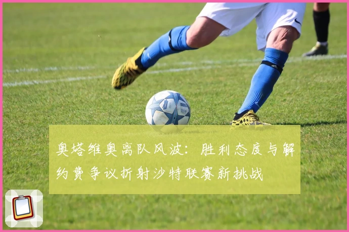 奥塔维奥离队风波：胜利态度与解约费争议折射沙特联赛新挑战