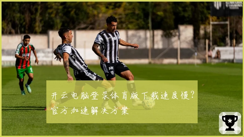 开云电脑登录体育版下载速度慢?官方加速解决方案