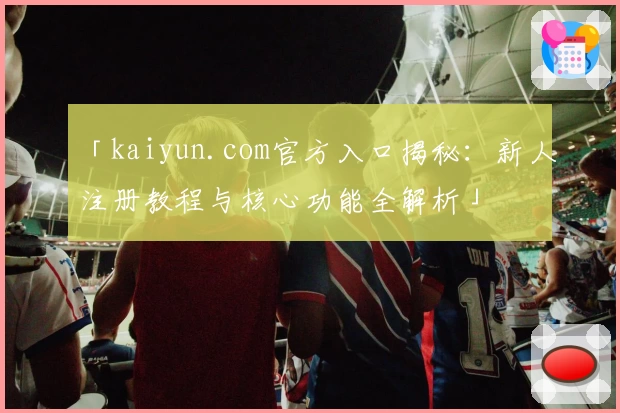 「kaiyun.com官方入口揭秘：新人注册教程与核心功能全解析」