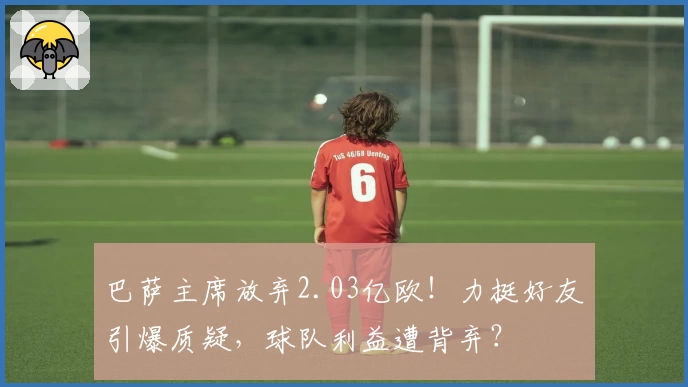 巴萨主席放弃2.03亿欧！力挺好友引爆质疑，球队利益遭背弃？
