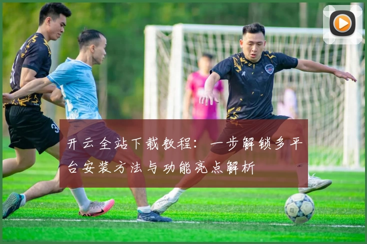 开云全站下载教程：一步解锁多平台安装方法与功能亮点解析
