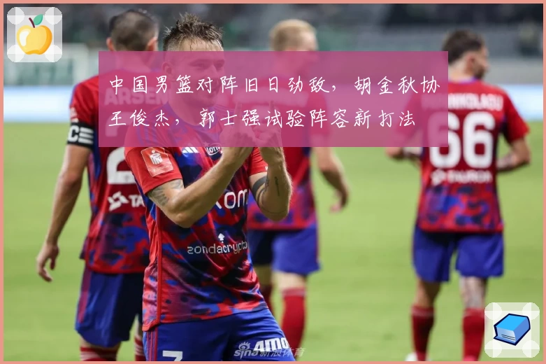 中国男篮对阵旧日劲敌,胡金秋协王俊杰,郭士强试验阵容新打法